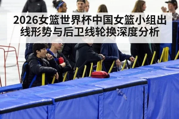 2026女篮世界杯中国女篮小组出线形势与后卫线轮换深度分析
