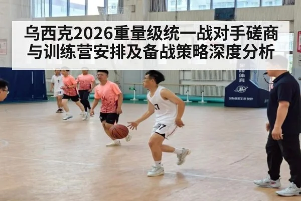 乌西克2026重量级统一战对手磋商与训练营安排及备战策略深度分析